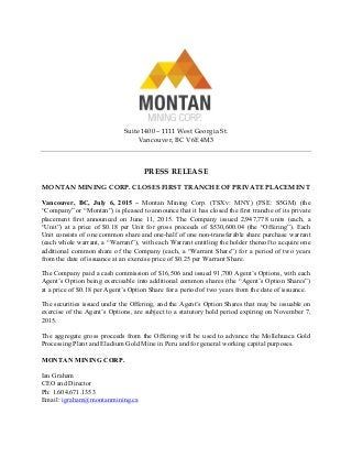 Suite 1400 – 1111 West Georgia St.
Vancouver, BC V6E 4M3
PRESS RELEASE
MONTAN MINING CORP. CLOSES FIRST TRANCHE OF PRIVATE PLACEMENT
Vancouver, BC, July 6, 2015 – Montan Mining Corp. (TSXv: MNY) (FSE: S5GM) (the
“Company” or “Montan”) is pleased to announce that it has closed the first tranche of its private
placement first announced on June 11, 2015. The Company issued 2,947,778 units (each, a
“Unit”) at a price of $0.18 per Unit for gross proceeds of $530,600.04 (the “Offering”). Each
Unit consists of one common share and one-half of one non-transferable share purchase warrant
(each whole warrant, a “Warrant”), with each Warrant entitling the holder thereof to acquire one
additional common share of the Company (each, a “Warrant Share”) for a period of two years
from the date of issuance at an exercise price of $0.25 per Warrant Share.
The Company paid a cash commission of $16,506 and issued 91,700 Agent’s Options, with each
Agent’s Option being exercisable into additional common shares (the “Agent’s Option Shares”)
at a price of $0.18 per Agent’s Option Share for a period of two years from the date of issuance.
The securities issued under the Offering, and the Agent’s Option Shares that may be issuable on
exercise of the Agent’s Options, are subject to a statutory hold period expiring on November 7,
2015.
The aggregate gross proceeds from the Offering will be used to advance the Mollehuaca Gold
Processing Plant and Eladium Gold Mine in Peru and for general working capital purposes.
MONTAN MINING CORP.
Ian Graham
CEO and Director
Ph: 1.604.671.1353
Email: igraham@montanmining.ca
 