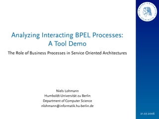 Analyzing Interacting BPEL Processes:
             A Tool Demo
The Role of Business Processes in Service Oriented Architectures




                          Niels Lohmann
                    Humboldt-Universität zu Berlin
                   Department of Computer Science
                  nlohmann@informatik.hu-berlin.de

                                                                   21.07.2006
 