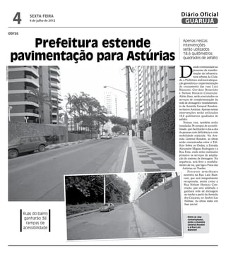 4      sexta-feira
                           6 de julho de 2012
                                                  Diário Oficial
                                                   GUARUJÁ
                obras


                        Prefeitura estende          Apenas nestas
                                                    intervenções
                                                    serão utilizados

                    pavimentação para Astúrias      18,6 quilômetros
                                                    quadrados de asfalto




                                                 D
                                                              ando continuidade ao
Fotos Arquivo/PMG




                                                              processo de transfor-
                                                              mação da infraestru-
                                                              tura urbana da Cida-
                                                 de, a Prefeitura realizará adequa-
                                                 ção geométrica e repavimentação
                                                 do cruzamento das ruas Luiz
                                                 Bianconi, Gervásio Bonavides
                                                 e Nelson Horácio Conceição.
                                                 Além disso, serão executados os
                                                 serviços de complementação da
                                                 rede de drenagem e reasfaltamen-
                                                 to da Avenida General Rondon,
                                                 no bairro Astúrias. Apenas nestas
                                                 intervenções serão utilizados
                                                 18,6 quilômetros quadrados de
                                                 asfalto.
                                                     Nessas vias, também serão
                                                 instaladas 38 rampas de acessibi-
                                                 lidade, que facilitarão o dia-a-dia
                                                 de pessoas com deficiência e com
                                                 mobilidade reduzida. Na Ave-
                                                 nida General Rondon, as obras
                                                 serão concentradas entre o Edi-
                                                 fício Sobre as Ondas, a Estrada
                                                 Alexandre Migues Rodrigues e a
                                                 Rua Ema, onde serão realizados
                                                 primeiro os serviços de amplia-
                                                 ção do sistema de drenagem. Na
                                                 sequência, será feito o reasfalta-
                                                 mento da via, que liga a Praia das
                                                    Astúrias ao Tombo.
                                                         Processo semelhante
                                                     ocorrerá na Rua Luiz Bian-
                                                     coni, que será integralmente
                                                     recuperada, assim como a
                                                      Rua Nelson Horácio Con-
                                                      ceição, que será asfaltada e
                                                      ganhará rede de drenagem
                                                      no trecho a partir da Avenida
                                                      dos Caiçaras, no Jardim Las
                                                      Palmas. As obras estão em
                                                      fase inicial.


                        Ruas do bairro
                                                        Entre as vias
                        ganharão 38                     contempladas,
                         rampas de                      estão a Avenida
                                                        General Rondon
                        acessibilidade                  e a Rua Luiz
                                                        Bianconi
 