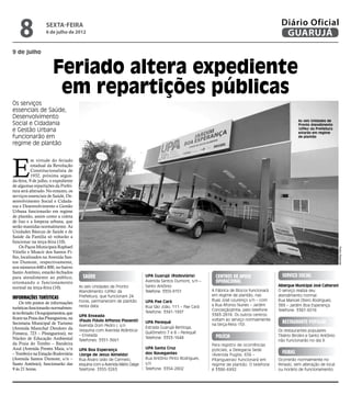 8              sexta-feira
                   6 de julho de 2012
                                                                                                                                           Diário Oficial
                                                                                                                                            GUARUJÁ
9 de julho


                       Feriado altera expediente
                        em repartições públicas
Os serviços
essenciais de Saúde,
Desenvolvimento
                                                                                                                                                     As seis Unidades de
Social e Cidadania                                                                                                                                   Pronto Atendimento
e Gestão Urbana                                                                                                                                      (UPAs) da Prefeitura
                                                                                                                                                     estarão em regime
funcionarão em                                                                                                                                       de plantão
regime de plantão




E
           m virtude do feriado
           estadual da Revolução
           Constitucionalista de
           1932, próxima segun-
da-feira, 9 de julho, o expediente
de algumas repartições da Prefei-
tura será alterado. No entanto, os
serviços essenciais de Saúde, De-
senvolvimento Social e Cidada-
nia e Desenvolvimento e Gestão
Urbana funcionarão em regime
de plantão, assim como a coleta
de lixo e a limpeza urbana, que
serão mantidas normalmente. As
Unidades Básicas de Saúde e de
Saúde da Família só voltarão a
funcionar na terça-feira (10).
    Os Paços Municipais Raphael




                                                                                                                                                                              Pedro Rezende
Vitiello e Moacir dos Santos Fi-
lho, localizados na Avenida San-
tos Dumont, respectivamente,
nos números 640 e 800, no bairro
Santo Antônio, estarão fechados
para atendimento ao público,            Saúde                             UPA Guarujá (Rodoviária)         Centros de Apoio                 Serviço Social
retomando o funcionamento                                                 Avenida Santos Dumont, s/n –     Operacional
                                      As seis Unidades de Pronto          Santo Antônio                                                   Albergue Municipal José Calherani
normal na terça-feira (10).
                                      Atendimento (UPAs) da               Telefone: 3355-9151            A Fábrica de Blocos funcionará   O serviço realiza seu
                                      Prefeitura, que funcionam 24                                       em regime de plantão, nas        atendimento normal.
Informações turísticas                                                                                   Ruas José Lourenço s/n – com
                                      horas, permanecem de plantão        UPA Pae Cará                                                    Rua Manoel Otero Rodrigues,
    Os três postos de informações                                                                        a Rua Afonso Nunes – Jardim
                                      nesta data:                         Rua São João, 111 – Pae Cará                                    389 – Jardim Boa Esperança.
turísticas funcionarão normalmen-                                                                        Conceiçãozinha, pelo telefone    Telefone: 3387-6016
te no feriado. Os equipamentos, que                                       Telefone: 3341-1997
                                      UPA Enseada                                                        3383-2818. Os outros centros
ficam na Praia das Pitangueiras, na                                                                      voltam ao serviço normalmente
                                      (Paulo Flávio Affonso Piasenti)     UPA Perequê                                                       Restaurante Popular
Secretaria Municipal de Turismo                                                                          na terça-feira (10).
                                      Avenida Dom Pedro I, s/n            Estrada Guarujá Bertioga,
(Avenida Marechal Deodoro da          (esquina com Avenida Atlântica)
                                                                          Quilômetro 7 e 8 – Perequê                                      Os restaurantes populares
Fonseca, 723 – Pitangueiras), no      – Enseada
Núcleo de Educação Ambiental                                              Telefone: 3353-1648              polícia                        Tibério Birolini e Santo Antônio
                                      Telefones: 3351-3661                                                                                não funcionarão no dia 9.
da Praia do Tombo – Bandeira                                                                             Para registro de ocorrências
Azul (Avenida Prestes Maia, s/n       UPA Boa Esperança                   UPA Santa Cruz                 policiais, a Delegacia Sede
– Tombo) e na Estação Rodoviária      (Jorge de Jesus Almeida)            dos Navegantes                 (Avenida Puglisi, 656 –
                                                                                                                                            feiras
(Avenida Santos Dumont, s/n –         Rua Álvaro Leão de Carmelo,         Rua Antônio Pinto Rodrigues,   Pitangueiras) funcionará em      Ocorrerão normalmente no
Santo Antônio), funcionarão das       esquina com a Avenida Mário Daige   s/n                            regime de plantão. O telefone    feriado, sem alteração de local
9 às 21 horas.                        Telefone: 3355-3263                 Telefone: 3354-2802            é 3386-6992.                     ou horário de funcionamento.
 