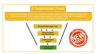 9. Pengembangan Produk
Proses pengembangan produk baru yang telah diuraikan sejauh ini dapat dianggap sebagai suatu
corong atau saringan. Pada mulanya banyak sekali ide-ide orisinil, tetapi hanya beberapa yang
berhsil diperkenalkan pada pasar sebagai produk,
 