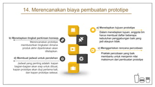 14. Merencanakan biaya pembuatan prototipe
Dalam menetapkan tujuan, anggota tim
harus membuat daftar beberapa
kebutuhan penggabungan baik yang
jadi ataupun tidak.
a) Menetapkan tujuan prototipe
Merencanakan prototipe
membutuhkan tingkatan dimana
produk akhir diperkirakan akan
ditetapkan.
b) Menetapkan tingkat perkiraan konsep.
Praktek percobaan yang baik
membantu untuk menjamin nilai
maksimum dari pembuatan prototipe
c) Menggariskan rencana percobaan
Jadwal yang penting adalah: kapan
bagian-bagian akan siap untuk dibuat,
kapan prototipe akan diuji pertama kali,
dan kapan prototipe selesai.
d) Membuat jadwal untuk perolehan
 