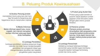 B. Peluang Produk Kewirausahaan
6) Analisa Peluang produk
menciptakan bisnis yang baru dan baru
lagi.Ternyata itu tergantung dari
bagaimana cara ia menemukan inspirasi
.
1) Produk yang Sudah Ada
Produk yang sudah beredar di
pasaran dapat dijadikan sumber
gagasan untuk berusaha usaha
dengan jalan meniru produk
tersebut.
5) Media Informasi
Media informasi seperti buku, koran,
majalah, dan internet merupakan
sumber informasi yang juga dapat
Anda manfaatkan
3) Lembaga Pemerintah
Setidaknya terdapat beberapa lembaga
pemerintah yang memiliki tugas membantu
menginformasikan berbagai hal tentang
produk dan dunia usaha.
4) Lembaga Pendidikan
Lembaga pendidikan, misalnya perguruan tinggi
memiliki misi tidak hanya mengembangkan
pendidikan dan pengajaran tetapi juga
mengembangkan penelitian dan kegiatan
pengabdian pada masyarakat
2) Pameran produk
Pameran produk umumnya
dimanfaatkan oleh pengusaha untuk
menginformasikan produk-produk
barunya. Anda dapat mencari ide
dengan melihat produk-produk baru
tersebut
 