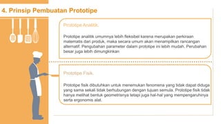4. Prinsip Pembuatan Prototipe
Prototipe analitik umumnya lebih fleksibel karena merupakan perkiraan
matematis dari produk, maka secara umum akan menampilkan rancangan
alternatif. Pengubahan parameter dalam prototipe ini lebih mudah. Perubahan
besar juga lebih dimungkinkan
Prototipe Analitik.
Prototipe fisik dibutuhkan untuk menemukan fenomena yang tidak dapat diduga
yang sama sekali tidak berhubungan dengan tujuan semula. Prototipe fisik tidak
hanya melihat bentuk geometrisnya tetapi juga hal-hal yang mempengaruhinya
serta ergonomis alat.
Prototipe Fisik.
 