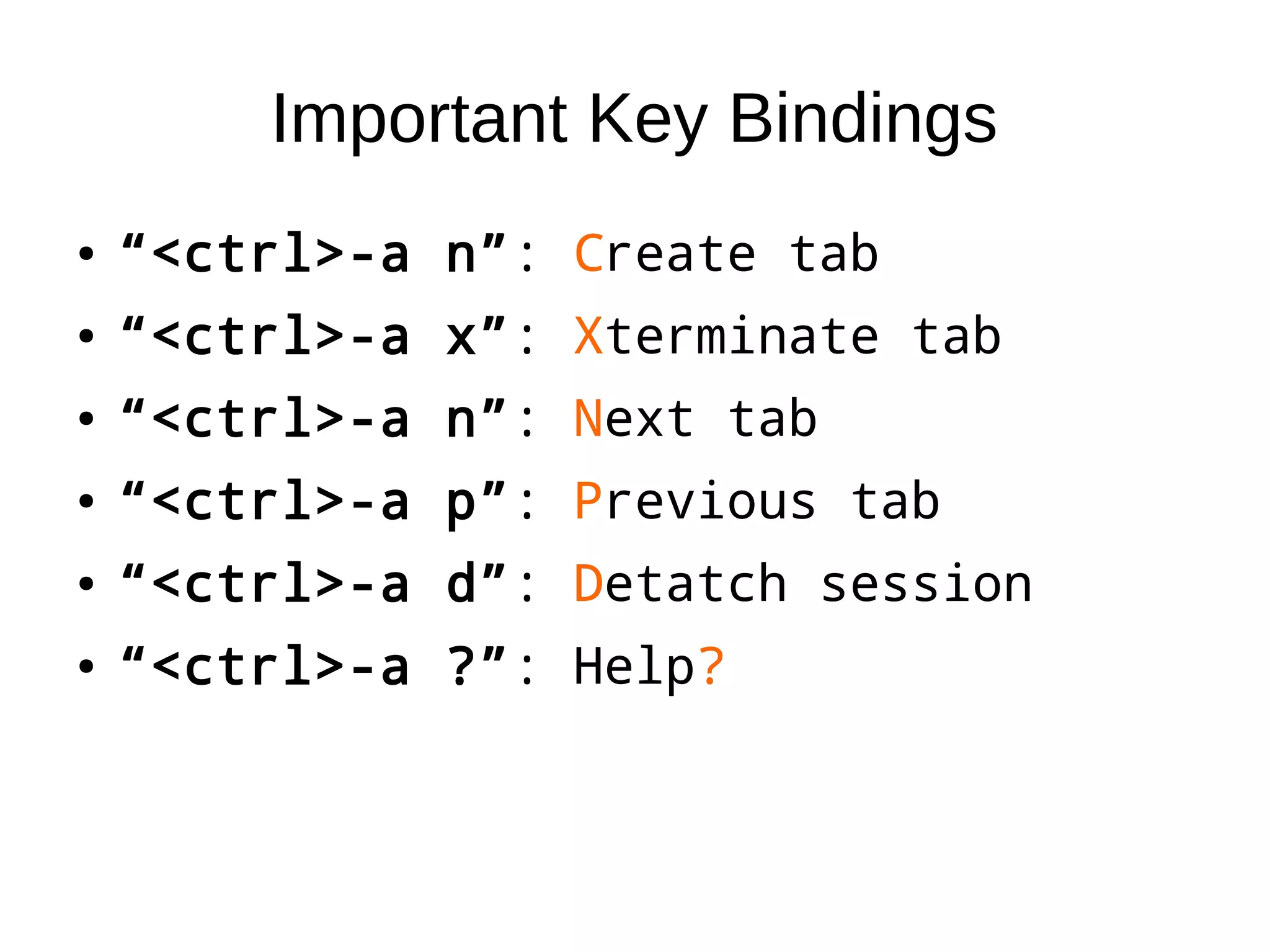 Important Key Bindings
● “<ctrl>-a n”: Create tab
● “<ctrl>-a x”: Xterminate tab
● “<ctrl>-a n”: Next tab
● “<ctrl>-a p”: Previous tab
● “<ctrl>-a d”: Detatch session
● “<ctrl>-a ?”: Help?
● “<ctrl>-a n”: Create tab
● “<ctrl>-a x”: Xterminate tab
● “<ctrl>-a n”: Next tab
● “<ctrl>-a p”: Previous tab
● “<ctrl>-a d”: Detatch session
● “<ctrl>-a ?”: Help?
 