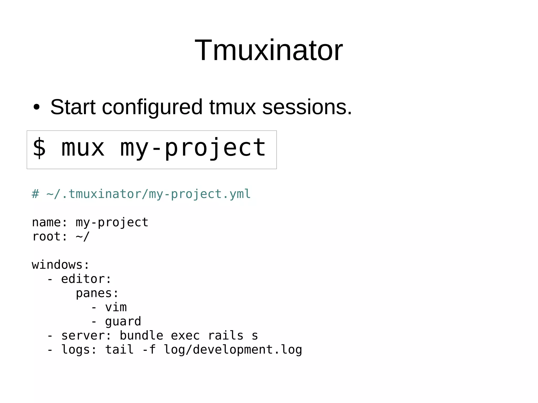 Tmuxinator
● Start configured tmux sessions.● Start configured tmux sessions.
$ mux my-project
# ~/.tmuxinator/my-project.yml
name: my-project
root: ~/
windows:
- editor:
panes:
- vim
- guard
- server: bundle exec rails s
- logs: tail -f log/development.log
 
