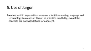 5. Use of Jargon
Pseudoscientific explanations may use scientific-sounding language and
terminology to create an illusion of scientific credibility, even if the
concepts are not well-defined or coherent.
11
 