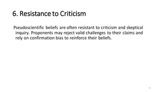 6. Resistanceto Criticism
Pseudoscientific beliefs are often resistant to criticism and skeptical
inquiry. Proponents may reject valid challenges to their claims and
rely on confirmation bias to reinforce their beliefs.
12
 