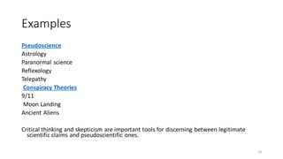 Examples
Pseudoscience
Astrology
Paranormal science
Reflexology
Telepathy
Conspiracy Theories
9/11
Moon Landing
Ancient Aliens
Critical thinking and skepticism are important tools for discerning between legitimate
scientific claims and pseudoscientific ones.
14
 