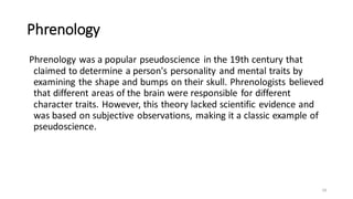 Phrenology
Phrenology was a popular pseudoscience in the 19th century that
claimed to determine a person's personality and mental traits by
examining the shape and bumps on their skull. Phrenologists believed
that different areas of the brain were responsible for different
character traits. However, this theory lacked scientific evidence and
was based on subjective observations, making it a classic example of
pseudoscience.
18
 