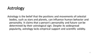 Astrology
Astrology is the belief that the positions and movements of celestial
bodies, such as stars and planets, can influence human behavior and
personality. It claims that a person's personality and future can be
determined by their astrological sign. Despite its widespread
popularity, astrology lacks empirical support and scientific validity.
20
 