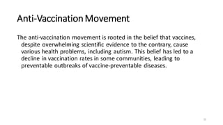Anti-VaccinationMovement
The anti-vaccination movement is rooted in the belief that vaccines,
despite overwhelming scientific evidence to the contrary, cause
various health problems, including autism. This belief has led to a
decline in vaccination rates in some communities, leading to
preventable outbreaks of vaccine-preventable diseases.
22
 