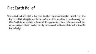 Flat Earth Belief
Some individuals still subscribe to the pseudoscientific belief that the
Earth is flat, despite centuries of scientific evidence confirming that
the Earth is an oblate spheroid. Proponents often rely on anecdotal
observations that can be easily debunked with established scientific
knowledge.
24
 