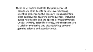 These case studies illustrate the persistence of
pseudoscientific beliefs despite overwhelming
scientific evidence to the contrary. Pseudoscientific
ideas can have far-reaching consequences, including
public health risks and the spread of misinformation.
Critical thinking, scientific literacy, and skepticism are
crucial for evaluating and distinguishing between
genuine science and pseudoscience.
25
 