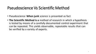 PseudoscienceVs Scientific Method
• Pseudoscience When junk science is presented as fact
• The Scientific Method is a method of research in which a hypothesis
is tested by means of a carefully documented control experiment that
can be repeated. This yields observable, repeatable results that can
be verified by a variety of experts.
4
 