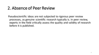 2. Absenceof Peer Review
Pseudoscientific ideas are not subjected to rigorous peer review
processes, as genuine scientific research typically is. In peer review,
experts in the field critically assess the quality and validity of research
before it is published.
8
 