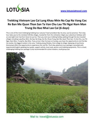 www.lotussiatravel.com



 Trekking Vietnam Lao Cai Lung Khau Nhin Na Cap Na Vang Coc
 Re Ban Me Quan Than San Ta Van Chu Lau Thi Ngai Nam Mon
              Trung Do Bao Nhai Lao Cai (6 days)
This is one of the most challenging trekking tour Lotussia Travel providesin Bac Ha area, Lao Cai province. The 6-day
tour takes you to the remotest hilltribe villages, located far from the civilization. Begin your adventure holidays with
an overnight train trip from Hanoi to Lao Cai. Then you start your trekking holiday walking through the less traveled
villages including Lung Khau Nhin, Na Cap, Na Vang, Coc Re, Khuan Pung, Ban Me, Quan Than San, Ta Van Chu, Lau Thi
Ngai, Nam Mon, Trung Do, Bao Nhai. If you arrive in Bac Ha town on Sunday, you have the opportunity to visit the Bac
Ha market, the biggest market in the area. Trekking along hillsides, from village to village; Speeping at local home
(homestay) offers the opportunity to experience the real life. The 6-day adventure tour package is provided with
experienced English-speaking tour guide, support vehicle, local cook, porters and trekking equipments. This is a hard,
challenging trekking tour package is only recommended for active travelers, small group size.
 