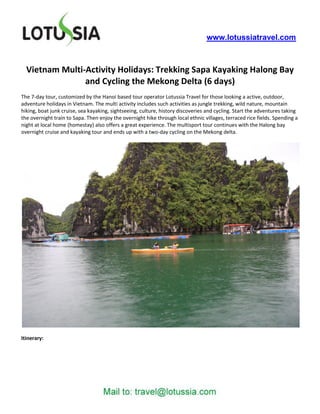 www.lotussiatravel.com



  Vietnam Multi-Activity Holidays: Trekking Sapa Kayaking Halong Bay
                and Cycling the Mekong Delta (6 days)
The 7-day tour, customized by the Hanoi based tour operator Lotussia Travel for those looking a active, outdoor,
adventure holidays in Vietnam. The multi activity includes such activities as jungle trekking, wild nature, mountain
hiking, boat junk cruise, sea kayaking, sightseeing, culture, history discoveries and cycling. Start the adventures taking
the overnight train to Sapa. Then enjoy the overnight hike through local ethnic villages, terraced rice fields. Spending a
night at local home (homestay) also offers a great experience. The multisport tour continues with the Halong bay
overnight cruise and kayaking tour and ends up with a two-day cycling on the Mekong delta.




Itinerary:
 