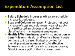  Salary Schedule Increase: 0% salary schedule
  increase is budgeted.
 Step and Column Increase: Projected net cost
  increase of step and column per year of 1.00%
  for certificated employees and 0.50% for
  classified and management employees.
 Health & Welfare Increase with no reduction in
  benefit levels: Health and Welfare benefit costs
  continue to increase. Budget provides for
  overall premium increases of 10% effective
  January 1, 2012 and for each subsequent years;
  District covers 75% of that increased cost.
 