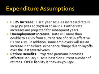  PERS Increase: Fiscal year 2011-12 increased rate is
  10.923% (was 10.707% in 2010-11). Further rate
  increases are projected for subsequent years.
 Unemployment Increase: Rate will more than
  double to 1.61% from current rate of 0.72% effective
  FY 2011-12. In addition, some employers will see an
  increase in their local experience charge due to layoffs
  over the last several years.
 Retiree Benefits: Projected premium increases
  effective January 1, 2012 based on current number of
  retirees. OPEB liability is “pay-as-you-go”.
 