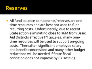    All fund balance components/reserves are one-
    time resources and are best not used to fund
    recurring costs. Unfortunately, due to recent
    State action eliminating close to $6M from Basic
    Aid Districts effective FY 2011-12, many one-
    time resources will be used to support on-going
    costs. Thereafter, significant employee salary
    and benefit concessions and many other budget
    reductions will be needed if State fiscal
    condition does not improve by FY 2012-13.
 