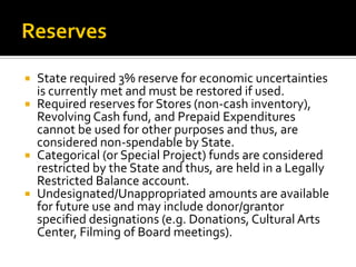  State required 3% reserve for economic uncertainties
  is currently met and must be restored if used.
 Required reserves for Stores (non-cash inventory),
  Revolving Cash fund, and Prepaid Expenditures
  cannot be used for other purposes and thus, are
  considered non-spendable by State.
 Categorical (or Special Project) funds are considered
  restricted by the State and thus, are held in a Legally
  Restricted Balance account.
 Undesignated/Unappropriated amounts are available
  for future use and may include donor/grantor
  specified designations (e.g. Donations, Cultural Arts
  Center, Filming of Board meetings).
 