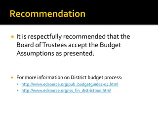    It is respectfully recommended that the
    Board of Trustees accept the Budget
    Assumptions as presented.


   For more information on District budget process:
     http://www.edsource.org/pub_budgetguide1-04.html
     http://www.edsource.org/iss_fin_districtbud.html
 
