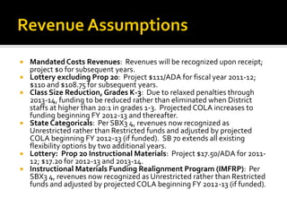    Mandated Costs Revenues: Revenues will be recognized upon receipt;
    project $0 for subsequent years.
   Lottery excluding Prop 20: Project $111/ADA for fiscal year 2011-12;
    $110 and $108.75 for subsequent years.
   Class Size Reduction, Grades K-3: Due to relaxed penalties through
    2013-14, funding to be reduced rather than eliminated when District
    staffs at higher than 20:1 in grades 1-3. Projected COLA increases to
    funding beginning FY 2012-13 and thereafter.
   State Categoricals: Per SBX3 4, revenues now recognized as
    Unrestricted rather than Restricted funds and adjusted by projected
    COLA beginning FY 2012-13 (if funded). SB 70 extends all existing
    flexibility options by two additional years.
   Lottery: Prop 20 Instructional Materials: Project $17.50/ADA for 2011-
    12; $17.20 for 2012-13 and 2013-14.
   Instructional Materials Funding Realignment Program (IMFRP): Per
    SBX3 4, revenues now recognized as Unrestricted rather than Restricted
    funds and adjusted by projected COLA beginning FY 2012-13 (if funded).
 