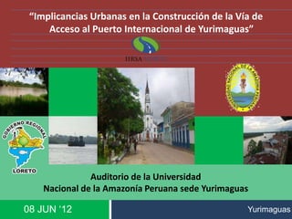08 JUN ‘12
“Implicancias Urbanas en la Construcción de la Vía de
Acceso al Puerto Internacional de Yurimaguas”
Auditorio de la Universidad
Nacional de la Amazonía Peruana sede Yurimaguas
Yurimaguas
 