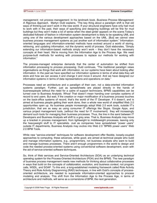 3
management, not process management. In his landmark book, Business Process Management:
A Rigorous Approach, Martyn Ould explains, “The key thing about a paradigm shift is that old
ways of thinking just won’t work in the new world. If your structural engineers have only had mud
to work with in the past, their ways of specifying and designing buildings will be fine for mud
buildings but they won’t make a lot of sense when the steel girder appears on the scene.Today’s
dedicated follower of fashion in information system development is likely to be speaking UML and
using one of the various development approaches based on the UML. [But] we cannot view
business process management systems as just another sort of information system.” Information-
oriented languages and information-oriented methods have evolved around a world of storing,
retrieving, and updating information, not the dynamic world of process. Ould elaborates, “Simply
extending our information-based methods simply won’t work – they don’t have the necessary
concepts at their heart. We’re moving from the Information Age to the Process Age. We need
purpose-built methods for working with processes to replace our methods for working with
information.”
The process-managed enterprise demands that the center of automation be shifted from
information processing to process processing. Ould continues, “The traditional paradigm views
organisations as things that work with information, so our systems have been about looking after
information. In the past we have specified our information systems in terms of what data they will
store and how we can access it and change it and move it around. And we have designed our
information systems in terms of data representations and operations on data.”
Processes need an architecture and a paradigm of their own, not a data-oriented information
systems paradigm. Further, just as spreadsheets are placed directly in the hands of
businesspeople without the need for a cadre of support technicians, BPMS capabilities can be
turned over to Business Analysts. Whoa! That doesn’t mean handing over complex systems of
record to end users. But wait, if the creation or major modification of a business process touches
on the back-office systems of record, that’s the world of the IT Developer. If it doesn’t, and is
aimed at business people getting their work done, then a whole new world of simplified Web 2.0
opportunities open up. As business people increasingly adopt Web 2.0 work tools, outside IT’s
jurisdiction, that are as easy as using consumer IT offerings like Skype, Google Apps, and
various project management tools, (without the need for IT involvement) they will increasingly
demand such tools for managing their business processes. Thus, the line in the sand between IT
Developers and Business Analysts will shift to a grey area. That is, Business Analysts may move
up a bracket in process management, from lightweight to middleweight processes, leaving only
the heavyweight stuff to IT specialists. Just as companies have spreadsheet “power users”
outside IT departments, Business Analysts may evolve into Web 2.0 “BPMS power users” Web
2.0 BPM Tools.
While new “service-oriented” techniques for software development offer flexible, loosely-coupled
approaches to computing, these advances, while good, are aimed at technical people who build
and manage information systems, e.g., programmers, not business analysts who want to build
and manage business processes. There aren't enough programmers in the world to design and
code the needed process-oriented systems using conventional software development, even with
the aid of service-oriented software techniques.
So, think of Web services and Service-Oriented Architecture (SOA) as an underlying technical
operating system for the Process-Oriented Architecture (POA) and the BPMS. The new paradigm
of business process management needs new methods for thinking about collaborative processes
in ways that build on the concepts of collaboration, evolution, and business context, not program
calls, WSDL, and SOAP. To this end, a long-established modeling framework called Role Activity
Theory and Role Activity Diagramming (RAD) techniques, in line with Ould’s concepts of process-
oriented architecture, are needed to supersede information-oriented approaches to process
modeling and analysis. This shift from the Information Age to the Process Age, in terms of
architecture and methods, will serve as a cornerstone of BPM, the next generation.
 