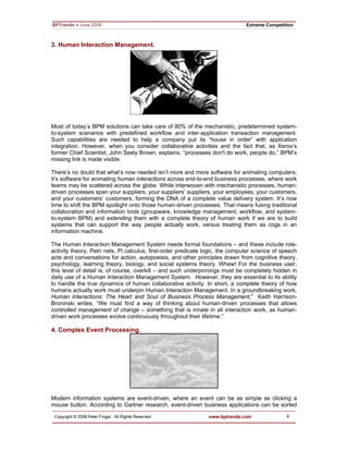 4
3. Human Interaction Management.
Most of today’s BPM solutions can take care of 80% of the mechanistic, predetermined system-
to-system scenarios with predefined workflow and inter-application transaction management.
Such capabilities are needed to help a company put its “house in order” with application
integration. However, when you consider collaborative activities and the fact that, as Xerox’s
former Chief Scientist, John Seely Brown, explains, “processes don't do work, people do,” BPM’s
missing link is made visible.
There’s no doubt that what’s now needed isn’t more and more software for animating computers;
it’s software for animating human interactions across end-to-end business processes, where work
teams may be scattered across the globe. While interwoven with mechanistic processes, human-
driven processes span your suppliers, your suppliers’ suppliers, your employees, your customers,
and your customers’ customers, forming the DNA of a complete value delivery system. It’s now
time to shift the BPM spotlight onto those human-driven processes. That means fusing traditional
collaboration and information tools (groupware, knowledge management, workflow, and system-
to-system BPM) and extending them with a complete theory of human work if we are to build
systems that can support the way people actually work, versus treating them as cogs in an
information machine.
The Human Interaction Management System needs formal foundations – and these include role-
activity theory, Petri nets, Pi calculus, first-order predicate logic, the computer science of speech
acts and conversations for action, autopoeisis, and other principles drawn from cognitive theory,
psychology, learning theory, biology, and social systems theory. Whew! For the business user,
this level of detail is, of course, overkill – and such underpinnings must be completely hidden in
daily use of a Human Interaction Management System. However, they are essential to its ability
to handle the true dynamics of human collaborative activity. In short, a complete theory of how
humans actually work must underpin Human Interaction Management. In a groundbreaking work,
Human Interactions: The Heart and Soul of Business Process Management,ii
Keith Harrison-
Broninski writes, “We must find a way of thinking about human-driven processes that allows
controlled management of change – something that is innate in all interaction work, as human-
driven work processes evolve continuously throughout their lifetime.”
4. Complex Event Processing.
Modern information systems are event-driven, where an event can be as simple as clicking a
mouse button. According to Gartner research, event-driven business applications can be sorted
 