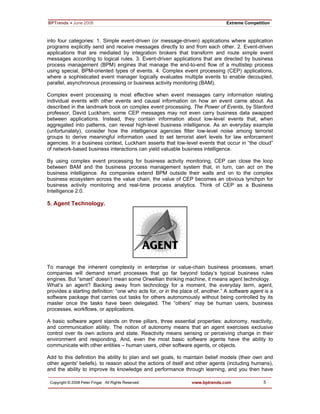 5
into four categories: 1. Simple event-driven (or message-driven) applications where application
programs explicitly send and receive messages directly to and from each other. 2. Event-driven
applications that are mediated by integration brokers that transform and route simple event
messages according to logical rules. 3. Event-driven applications that are directed by business
process management (BPM) engines that manage the end-to-end flow of a multistep process
using special, BPM-oriented types of events. 4. Complex event processing (CEP) applications,
where a sophisticated event manager logically evaluates multiple events to enable decoupled,
parallel, asynchronous processing or business activity monitoring (BAM).
Complex event processing is most effective when event messages carry information relating
individual events with other events and causal information on how an event came about. As
described in the landmark book on complex event processing, The Power of Events, by Stanford
professor, David Luckham, some CEP messages may not even carry business data swapped
between applications. Instead, they contain information about low-level events that, when
aggregated into patterns, can reveal high-level business intelligence. As an everyday example
(unfortunately), consider how the intelligence agencies filter low-level noise among terrorist
groups to derive meaningful information used to set terrorist alert levels for law enforcement
agencies. In a business context, Luckham asserts that low-level events that occur in “the cloud”
of network-based business interactions can yield valuable business intelligence.
By using complex event processing for business activity monitoring, CEP can close the loop
between BAM and the business process management system that, in turn, can act on the
business intelligence. As companies extend BPM outside their walls and on to the complex
business ecosystem across the value chain, the value of CEP becomes an obvious lynchpin for
business activity monitoring and real-time process analytics. Think of CEP as a Business
Intelligence 2.0.
5. Agent Technology.
To manage the inherent complexity in enterprise or value-chain business processes, smart
companies will demand smart processes that go far beyond today’s typical business rules
engines. But “smart” doesn’t mean some Orwellian thinking machine, it means agent technology.
What’s an agent? Backing away from technology for a moment, the everyday term, agent,
provides a starting definition: “one who acts for, or in the place of, another.” A software agent is a
software package that carries out tasks for others autonomously without being controlled by its
master once the tasks have been delegated. The “others” may be human users, business
processes, workflows, or applications.
A basic software agent stands on three pillars, three essential properties: autonomy, reactivity,
and communication ability. The notion of autonomy means that an agent exercises exclusive
control over its own actions and state. Reactivity means sensing or perceiving change in their
environment and responding. And, even the most basic software agents have the ability to
communicate with other entities – human users, other software agents, or objects.
Add to this definition the ability to plan and set goals, to maintain belief models (their own and
other agents' beliefs), to reason about the actions of itself and other agents (including humans),
and the ability to improve its knowledge and performance through learning, and you then have
 