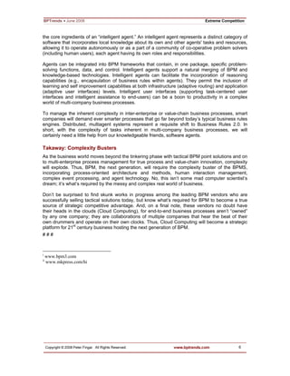 6
the core ingredients of an “intelligent agent.” An intelligent agent represents a distinct category of
software that incorporates local knowledge about its own and other agents' tasks and resources,
allowing it to operate autonomously or as a part of a community of co-operative problem solvers
(including human users), each agent having its own roles and responsibilities.
Agents can be integrated into BPM frameworks that contain, in one package, specific problem-
solving functions, data, and control. Intelligent agents support a natural merging of BPM and
knowledge-based technologies. Intelligent agents can facilitate the incorporation of reasoning
capabilities (e.g., encapsulation of business rules within agents). They permit the inclusion of
learning and self improvement capabilities at both infrastructure (adaptive routing) and application
(adaptive user interfaces) levels. Intelligent user interfaces (supporting task-centered user
interfaces and intelligent assistance to end-users) can be a boon to productivity in a complex
world of multi-company business processes.
To manage the inherent complexity in inter-enterprise or value-chain business processes, smart
companies will demand ever smarter processes that go far beyond today’s typical business rules
engines. Distributed, multiagent systems represent a requisite shift to Business Rules 2.0. In
short, with the complexity of tasks inherent in multi-company business processes, we will
certainly need a little help from our knowledgeable friends, software agents.
Takaway: Complexity Busters
As the business world moves beyond the tinkering phase with tactical BPM point solutions and on
to multi-enterprise process management for true process and value-chain innovation, complexity
will explode. Thus, BPM, the next generation, will require the complexity buster of the BPMS,
incorporating process-oriented architecture and methods, human interaction management,
complex event processing, and agent technology. No, this isn’t some mad computer scientist’s
dream; it’s what’s required by the messy and complex real world of business.
Don’t be surprised to find skunk works in progress among the leading BPM vendors who are
successfully selling tactical solutions today, but know what’s required for BPM to become a true
source of strategic competitive advantage. And, on a final note, these vendors no doubt have
their heads in the clouds (Cloud Computing), for end-to-end business processes aren’t “owned”
by any one company; they are collaborations of multiple companies that hear the beat of their
own drummers and operate on their own clocks. Thus, Cloud Computing will become a strategic
platform for 21st
century business hosting the next generation of BPM.
# # #
i
www.bpm3.com
ii
www.mkpress.com/hi
 