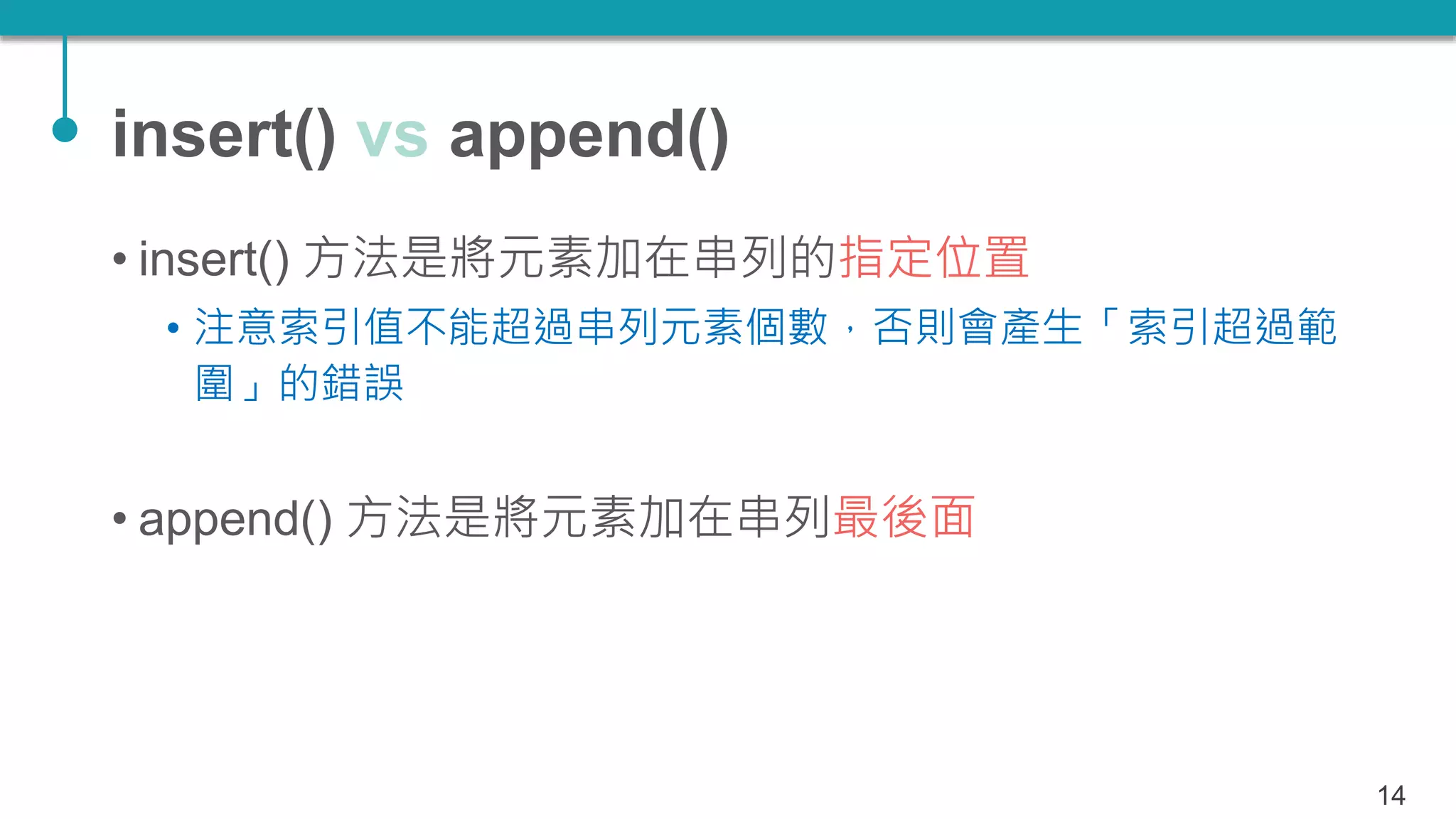 insert() vs append()
• insert() 方法是將元素加在串列的指定位置
• 注意索引值不能超過串列元素個數，否則會產生「索引超過範
圍」的錯誤
• append() 方法是將元素加在串列最後面
14
 