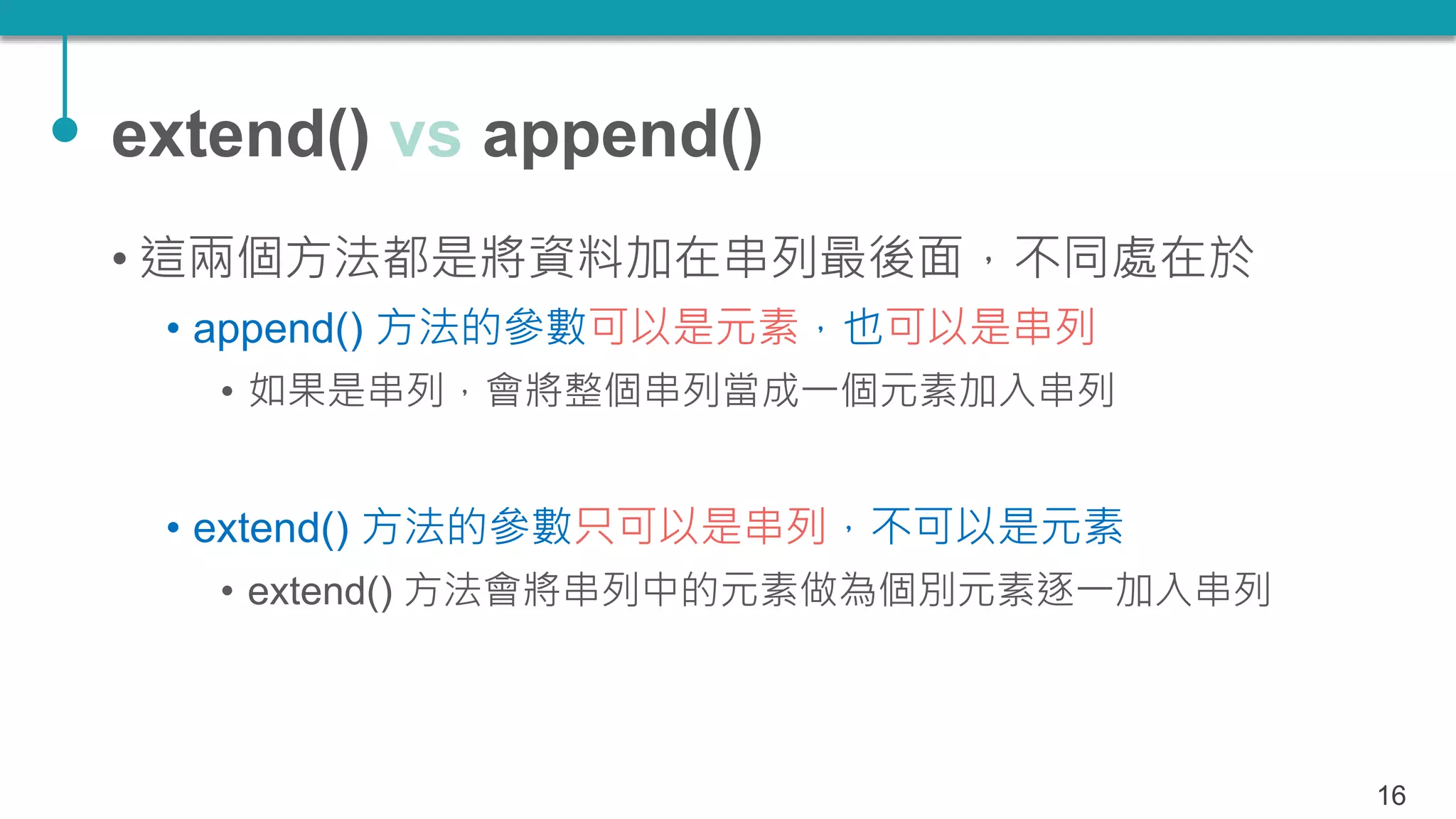 extend() vs append()
• 這兩個方法都是將資料加在串列最後面，不同處在於
• append() 方法的參數可以是元素，也可以是串列
• 如果是串列，會將整個串列當成一個元素加入串列
• extend() 方法的參數只可以是串列，不可以是元素
• extend() 方法會將串列中的元素做為個別元素逐一加入串列
16
 