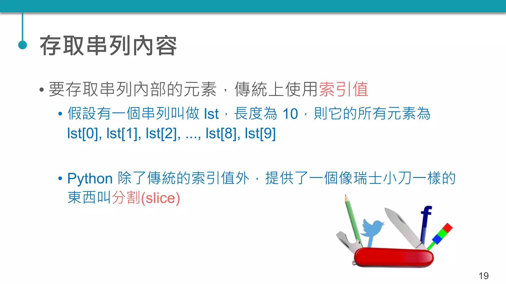 存取串列內容
• 要存取串列內部的元素，傳統上使用索引值
• 假設有一個串列叫做 lst，長度為 10，則它的所有元素為
lst[0], lst[1], lst[2], ..., lst[8], lst[9]
• Python 除了傳統的索引值外，提供了一個像瑞士小刀一樣的
東西叫分割(slice)
19
 