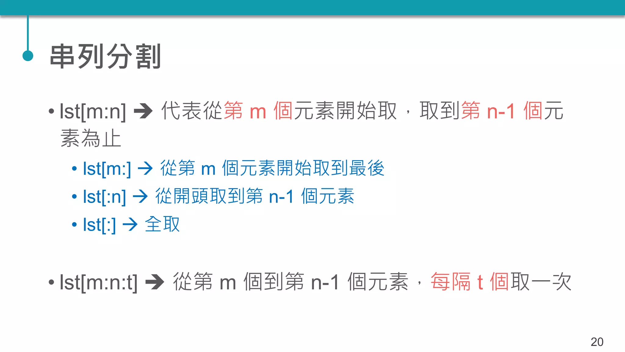串列分割
• lst[m:n]  代表從第 m 個元素開始取，取到第 n-1 個元
素為止
• lst[m:]  從第 m 個元素開始取到最後
• lst[:n]  從開頭取到第 n-1 個元素
• lst[:]  全取
• lst[m:n:t]  從第 m 個到第 n-1 個元素，每隔 t 個取一次
20
 