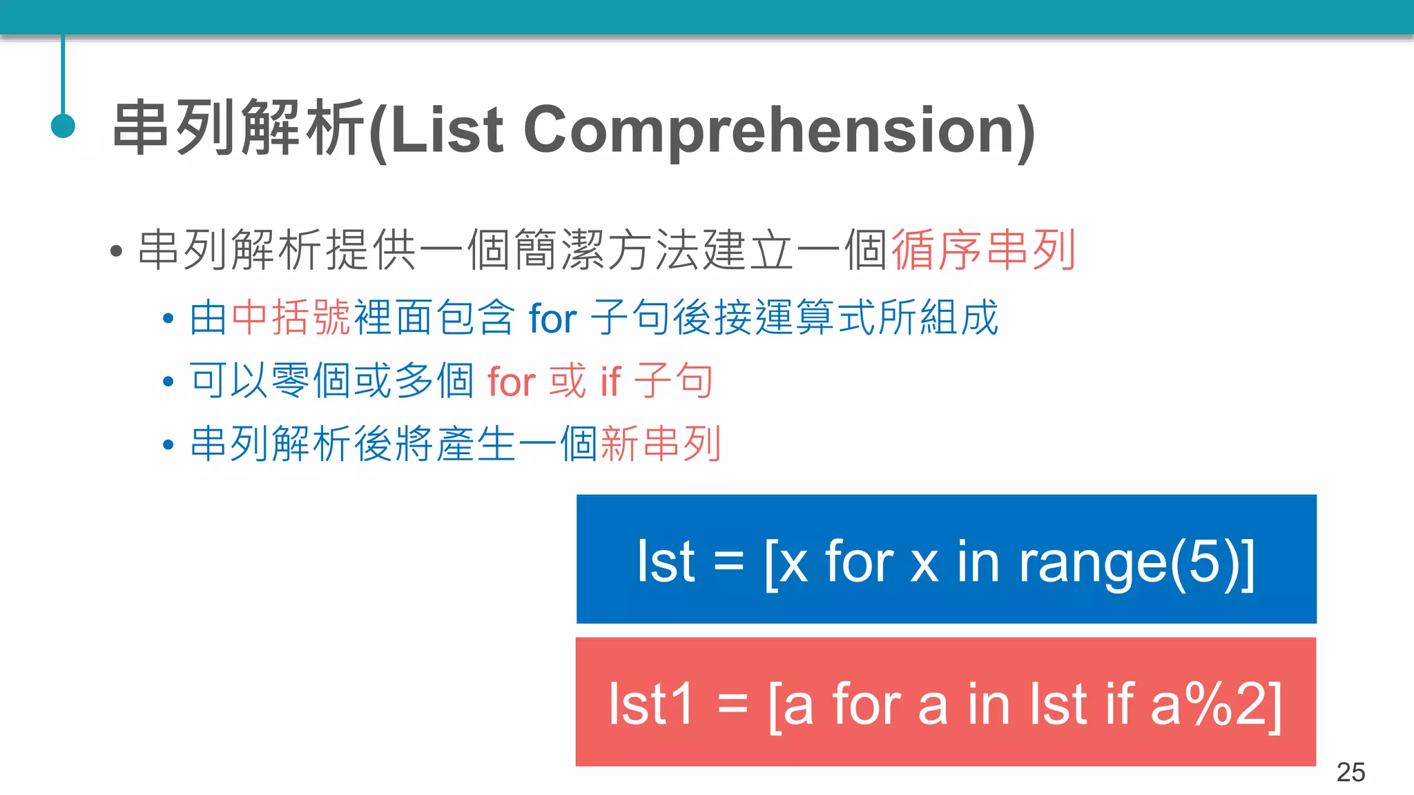 串列解析(List Comprehension)
• 串列解析提供一個簡潔方法建立一個循序串列
• 由中括號裡面包含 for 子句後接運算式所組成
• 可以零個或多個 for 或 if 子句
• 串列解析後將產生一個新串列
25
lst = [x for x in range(5)]
lst1 = [a for a in lst if a%2]
 