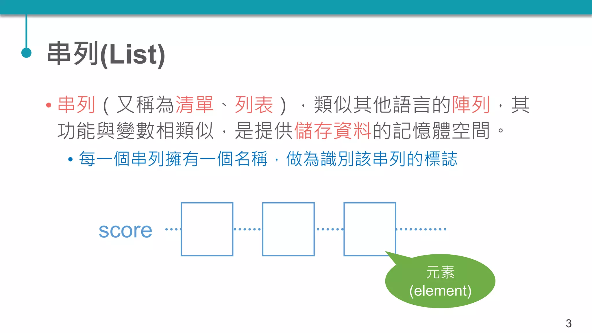 串列(List)
• 串列（又稱為清單、列表），類似其他語言的陣列，其
功能與變數相類似，是提供儲存資料的記憶體空間。
• 每一個串列擁有一個名稱，做為識別該串列的標誌
3
score
元素
(element)
 