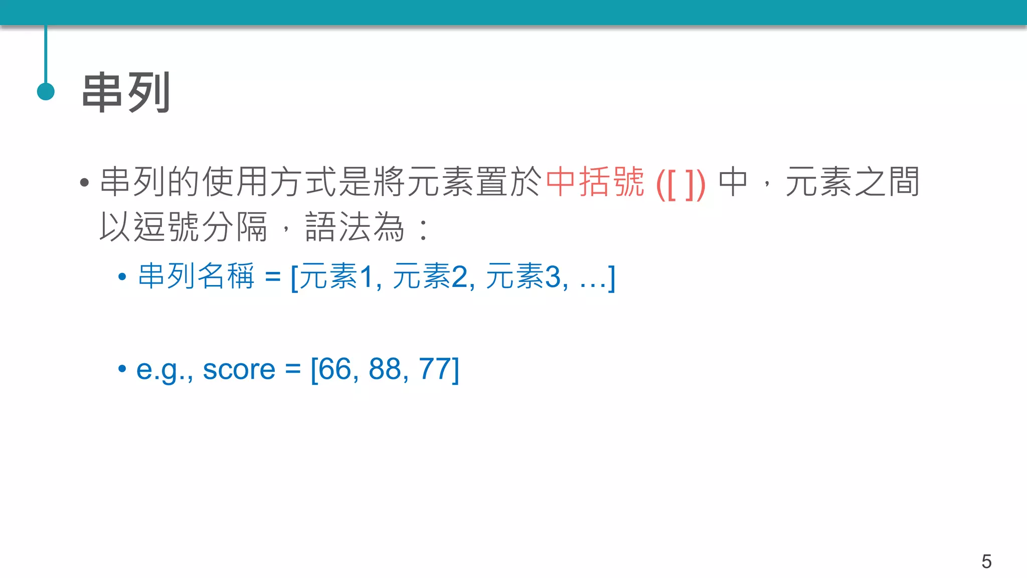 串列
• 串列的使用方式是將元素置於中括號 ([ ]) 中，元素之間
以逗號分隔，語法為：
• 串列名稱 = [元素1, 元素2, 元素3, …]
• e.g., score = [66, 88, 77]
5
 