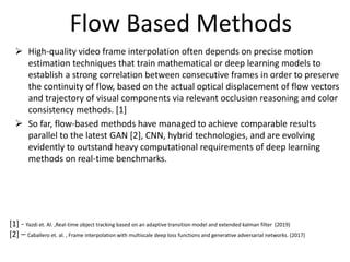 Flow Based Methods
 High-quality video frame interpolation often depends on precise motion
estimation techniques that train mathematical or deep learning models to
establish a strong correlation between consecutive frames in order to preserve
the continuity of flow, based on the actual optical displacement of flow vectors
and trajectory of visual components via relevant occlusion reasoning and color
consistency methods. [1]
 So far, flow-based methods have managed to achieve comparable results
parallel to the latest GAN [2], CNN, hybrid technologies, and are evolving
evidently to outstand heavy computational requirements of deep learning
methods on real-time benchmarks.
[1] - Yazdi et. Al. ,Real-time object tracking based on an adaptive transition model and extended kalman filter (2019)
[2] – Caballero et. al. , Frame interpolation with multiscale deep loss functions and generative adversarial networks. (2017)
 