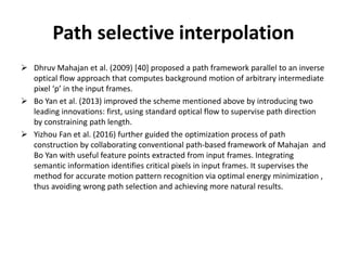 Path selective interpolation
 Dhruv Mahajan et al. (2009) [40] proposed a path framework parallel to an inverse
optical flow approach that computes background motion of arbitrary intermediate
pixel ‘p’ in the input frames.
 Bo Yan et al. (2013) improved the scheme mentioned above by introducing two
leading innovations: first, using standard optical flow to supervise path direction
by constraining path length.
 Yizhou Fan et al. (2016) further guided the optimization process of path
construction by collaborating conventional path-based framework of Mahajan and
Bo Yan with useful feature points extracted from input frames. Integrating
semantic information identifies critical pixels in input frames. It supervises the
method for accurate motion pattern recognition via optimal energy minimization ,
thus avoiding wrong path selection and achieving more natural results.
 