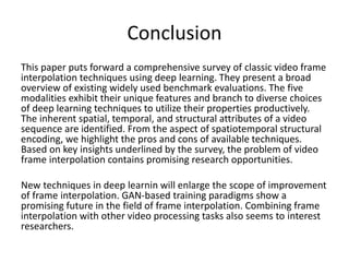 Conclusion
This paper puts forward a comprehensive survey of classic video frame
interpolation techniques using deep learning. They present a broad
overview of existing widely used benchmark evaluations. The five
modalities exhibit their unique features and branch to diverse choices
of deep learning techniques to utilize their properties productively.
The inherent spatial, temporal, and structural attributes of a video
sequence are identified. From the aspect of spatiotemporal structural
encoding, we highlight the pros and cons of available techniques.
Based on key insights underlined by the survey, the problem of video
frame interpolation contains promising research opportunities.
New techniques in deep learnin will enlarge the scope of improvement
of frame interpolation. GAN-based training paradigms show a
promising future in the field of frame interpolation. Combining frame
interpolation with other video processing tasks also seems to interest
researchers.
 