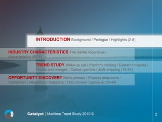 INTRODUCTION Background / Prologue / Highlights (2-5)

INDUSTRY CHARACTERISTICS The inertia imperative /
characteristics (6-14)

                 TREND STUDY Wake-up call / Platform thinking / Eastern hotspots /
                 Apples and oranges / Carbon gamble / Safe shipping (15-34)

OPPORTUNITY DISCOVERY Niche princes / Process innovators /
Globalizers / Integrators / Adaptors / First movers / Epilogue (35-44)




            Catalyst │Maritime Trend Study 2010 ©                                    2
 