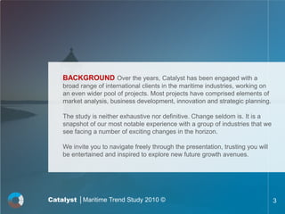 BACKGROUND Over the years, Catalyst has been engaged with a
    broad range of international clients in the maritime industries, working on
    an even wider pool of projects. Most projects have comprised elements of
    market analysis, business development, innovation and strategic planning.

    The study is neither exhaustive nor definitive. Change seldom is. It is a
    snapshot of our most notable experience with a group of industries that we
    see facing a number of exciting changes in the horizon.

    We invite you to navigate freely through the presentation, trusting you will
    be entertained and inspired to explore new future growth avenues.




Catalyst │Maritime Trend Study 2010 ©                                              3
 