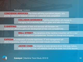Trend study│ Conclusion

CONCIERGE SERVICES The future will bring specialized players, who
provide vertical and bespoke solutions to customers and competitors

                  COLLISION AVOIDANCE Fighting externalities will change to
                  managing risk proactively based on green and safe innovations

E-SHIPPING Digitalization of data and services will translate into
widespread efficiency gains and development of new core competencies

                  WALL STREET The dynamics of the maritime industries call for a new
                  set of management competencies focused on change and progress

EXPEDIA A combination of shorter lead times, IT and management will
drive transparency, simpler processes and lower industry complexity

                  JACKIE CHAN The industry is more demand-driven than ever before.
                  Asia, especially China, will establish itself as the trade hub of the decade




           Catalyst │Maritime Trend Study 2010 ©                                                 34
 