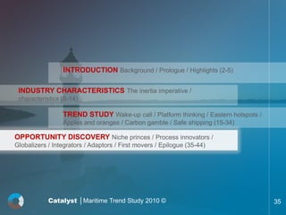 INTRODUCTION Background / Prologue / Highlights (2-5)

 INDUSTRY CHARACTERISTICS The inertia imperative /
 characteristics (6-14)

                 TREND STUDY Wake-up call / Platform thinking / Eastern hotspots /
                 Apples and oranges / Carbon gamble / Safe shipping (15-34)

OPPORTUNITY DISCOVERY Niche princes / Process innovators /
Globalizers / Integrators / Adaptors / First movers / Epilogue (35-44)




            Catalyst │Maritime Trend Study 2010 ©                                    35
 