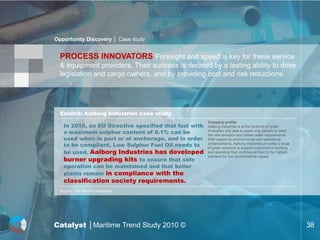 Opportunity Discovery │ Case study


  PROCESS INNOVATORS Foresight and speed is key for these service
  & equipment providers. Their success is decided by a lasting ability to drive
  legislation and cargo owners, and by providing cost and risk reductions.




  Exhibit: Aalborg Industries case study
                                                        Company profile:
    In 2010, an EU Directive specified that fuel with   Aalborg Industries is at the forefront of green
    a maximum sulphur content of 0.1% can be            innovation and able to assist ship owners to meet
                                                        the new emission and ballast water requirements.
    used when in port or at anchorage, and in order     With respect to environmental and operational
    to be compliant, Low Sulphur Fuel Oil needs to      enhancements, Aalborg Industries provides a range
                                                        of green solutions to support customers in building
    be used. Aalborg Industries has developed           and operating their commercial fleet to the highest

    burner upgrading kits to ensure that safe
                                                        standard for low environmental impact.

    operation can be maintained and that boiler
    plants remain in compliance with the
    classification society requirements.
  Source : The Maritime Executive




Catalyst │Maritime Trend Study 2010 ©                                                                         38
 