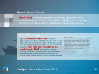 Opportunity Discovery │ Case study


  ADAPTORS The grasshoppers of the industry bypass the inertia
  imperative thanks to limited balance sheets. They jump from one latent
  segment to the next, exploiting volatility and low barriers to operate.




  Exhibit: TCC case study

    TCC "Company of the Year" Finalist
                                                       Company profile:
                                                       The Containership Company (TCC) was founded in
    TCC is honored to be short-listed as one of just   2009 by Jakob Tolstrup-Møller and Captain Franck
                                                       Kayser, who both have a long history in container
    4 finalists for "Company of the Year" by Lloyds    shipping. The first sailing left Taicang port close to
    List Global Awards 2010. The award is for the      Shanghai, on 17th April. In September 2010 Ningbo
                                                       will be added to the service portfolio providing a
    shipping firm that best adapted to the             direct service to Los Angeles. The business model

    conditions in 2009 by trimming costs,
                                                       is focused on simplicity and transparency.

    proving nimble in negotiations with partners
    and generally finding creative solutions to
    prepare the business for a more robust market.

  Source : Lloyds




Catalyst │Maritime Trend Study 2010 ©                                                                           41
 