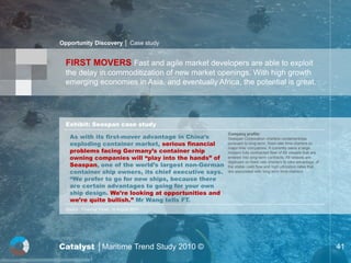 Opportunity Discovery │ Case study


  FIRST MOVERS Fast and agile market developers are able to exploit
  the delay in commoditization of new market openings. With high growth
  emerging economies in Asia, and eventually Africa, the potential is great.




  Exhibit: Seaspan case study

    As with its first-mover advantage in China’s
                                                       Company profile:
                                                       Seaspan Corporation charters containerships
    exploding container market, serious financial      pursuant to long-term, fixed-rate time charters to

    problems facing Germany’s container ship
                                                       major liner companies. It currently owns a large
                                                       modern fully contracted fleet of 68 vessels that are
    owning companies will “play into the hands” of     entered into long-term contracts. All vessels are

    Seaspan, one of the world’s largest non-German
                                                       deployed on fixed rate charters to take advantage of
                                                       the stable cash flow and high utilization rates that
    container ship owners, its chief executive says.   are associated with long-term time charters.

    “We prefer to go for new ships, because there
    are certain advantages to going for your own
    ship design. We’re looking at opportunities and
    we’re quite bullish.” Mr Wang tells FT.
  Source : Financial Times, 16 August 2010




Catalyst │Maritime Trend Study 2010 ©                                                                         41
 